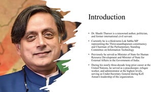 Introduction
• Dr. Shashi Tharoor is a renowned author, politician,
and former international civil servant.
• Currently he is a third-term Lok Sabha MP
representing the Thiruvananthapuram constituency
and Chairman of the Parliamentary Standing
Committee on Information Technology
• Previously he served as Minister of State for Human
Resource Development and Minister of State for
External Affairs in the Government of India.
• During his nearly three-decade long prior career at the
United Nations, he served as a peacekeeper, refugee
worker, and administrator at the highest levels,
serving as Under-Secretary General during Kofi
Annan's leadership of the organization.
 