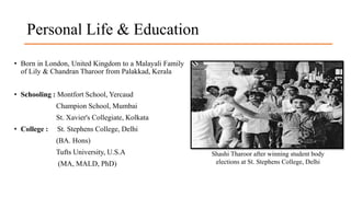 Personal Life & Education
• Born in London, United Kingdom to a Malayali Family
of Lily & Chandran Tharoor from Palakkad, Kerala
• Schooling : Montfort School, Yercaud
Champion School, Mumbai
St. Xavier's Collegiate, Kolkata
• College : St. Stephens College, Delhi
(BA. Hons)
Tufts University, U.S.A
(MA, MALD, PhD)
Shashi Tharoor after winning student body
elections at St. Stephens College, Delhi
 