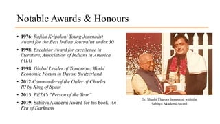 Notable Awards & Honours
• 1976: Rajika Kripalani Young Journalist
Award for the Best Indian Journalist under 30
• 1998: Excelsior Award for excellence in
literature, Association of Indians in America
(AIA)
• 1998: Global Leader of Tomorrow, World
Economic Forum in Davos, Switzerland
• 2012:Commander of the Order of Charles
III by King of Spain
• 2013: PETA's "Person of the Year“
• 2019: Sahitya Akademi Award for his book, An
Era of Darkness
Dr. Shashi Tharoor honoured with the
Sahitya Akademi Award
 