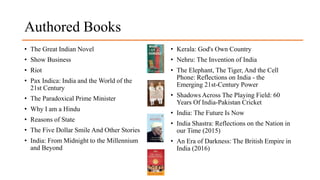 Authored Books
• The Great Indian Novel
• Show Business
• Riot
• Pax Indica: India and the World of the
21st Century
• The Paradoxical Prime Minister
• Why I am a Hindu
• Reasons of State
• The Five Dollar Smile And Other Stories
• India: From Midnight to the Millennium
and Beyond
• Kerala: God's Own Country
• Nehru: The Invention of India
• The Elephant, The Tiger, And the Cell
Phone: Reflections on India - the
Emerging 21st-Century Power
• Shadows Across The Playing Field: 60
Years Of India-Pakistan Cricket
• India: The Future Is Now
• India Shastra: Reflections on the Nation in
our Time (2015)
• An Era of Darkness: The British Empire in
India (2016)
 