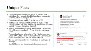 Unique Facts
• Tharoor began writing at the age of 6, and his first
published story appeared in The Free Press Journal, in
Mumbai, when he was just 10
• Tharoor completed his Ph.D. at the age of 22
• Had he been elected as the Secretary-General of the
United Nations, the then 50-year-old would have been the
second-youngest Secretary-General
• He was India's most-followed politician on Twitter until
2013. He was overtaken by Prime Minister Narendra
Modi
• Tharoor has been a columnist in The Hindu newspaper
(2001-2008), The Times of India, Deccan Chronicle, the
Gentleman magazine, and the Indian Express
• He has a reputation for his Vocabulary in his tweets &
writings
• Shashi Tharoor has also attempted standup comedy
 