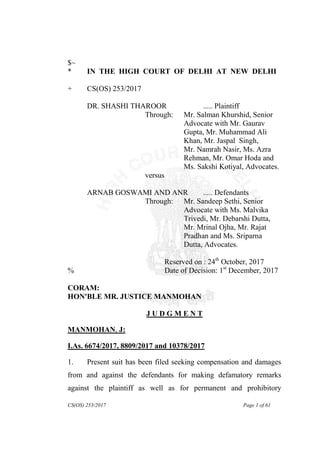 CS(OS) 253/2017 Page 1 of 61
$~
* IN THE HIGH COURT OF DELHI AT NEW DELHI
+ CS(OS) 253/2017
DR. SHASHI THAROOR ..... Plaintiff
Through: Mr. Salman Khurshid, Senior
Advocate with Mr. Gaurav
Gupta, Mr. Muhammad Ali
Khan, Mr. Jaspal Singh,
Mr. Namrah Nasir, Ms. Azra
Rehman, Mr. Omar Hoda and
Ms. Sakshi Kotiyal, Advocates.
versus
ARNAB GOSWAMI AND ANR ..... Defendants
Through: Mr. Sandeep Sethi, Senior
Advocate with Ms. Malvika
Trivedi, Mr. Debarshi Dutta,
Mr. Mrinal Ojha, Mr. Rajat
Pradhan and Ms. Sriparna
Dutta, Advocates.
Reserved on : 24th
October, 2017
% Date of Decision: 1st
December, 2017
CORAM:
HON'BLE MR. JUSTICE MANMOHAN
J U D G M E N T
MANMOHAN, J:
I.As. 6674/2017, 8809/2017 and 10378/2017
1. Present suit has been filed seeking compensation and damages
from and against the defendants for making defamatory remarks
against the plaintiff as well as for permanent and prohibitory
 