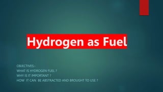 Hydrogen as Fuel
OBJECTIVES:-
WHAT IS HYDROGEN FUEL ?
WHY IS IT IMPORTANT ?
HOW IT CAN BE ABSTRACTED AND BROUGHT TO USE ?
 