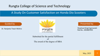 A Study On Customer Satisfaction on Honda Dio Scooters
Rungta College of Science and Technology
Guided by
Dr. Ranjeeta Tiwari Mishra
Submitted for the partial fulfillment
of
The award of the degree of BBA
May, 2023 1
Presented by
Shashwat Singh Agnivanshi
Roll No.- 20338017013
 