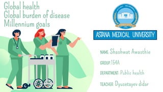 Global health
Global burden of disease
Millennium goals
NAME: Shashwat Awasthie
GROUP:154A
DEPARTMENT: Public health
TEACHER: Dyusetayev didar
ASTANA MEDICAL UNIVERSITY
 