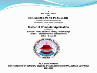 A
Mini Project Report
On
BOOMBOX EVENT PLANNERS
Submitted in partial fulfillment of the
requirements for the award of the degree
of
Master of Computer Application
Submitted by
STUDENT NAME- Shashwat Pandey & Prachi Singh
Roll No. – 2101220140043 & 2101220140033
(MCA – Group_32)
MCA DEPARTMENT
SHRI RAMSWAROOP MEMORIAL COLLEGE OF ENGINEERING AND MANAGEMENT, LUCKNOW
2021-2023
 