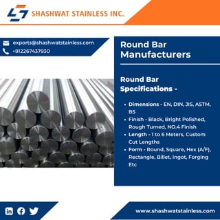 www.shashwatstainless.com
Dimensions - EN, DIN, JIS, ASTM,
BS
Finish - Black, Bright Polished,
Rough Turned, NO.4 Finish
Length - 1 to 6 Meters, Custom
Cut Lengths
Form - Round, Square, Hex (A/F),
Rectangle, Billet, Ingot, Forging
Etc
Round Bar
Specifications -
Round Bar
Manufacturers
+912267437930
exports@shashwatstainless.com
 