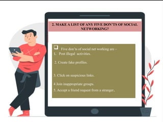 2. MAKE A LIST OF ANY FIVE DON’TS OF SOCIAL
NETWORKING?
 Five don’ts of social net working are –
1. Post illegal activities.
2. Create fake profiles.
3. Click on suspicious links.
4 Join inappropriate groups.
5. Accept a friend request from a stranger.
 