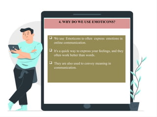 4. WHY DO WE USE EMOTICONS?
 We use Emoticons to often express emotions in
online communication.
 It's a quick way to express your feelings, and they
often work better than words.
 They are also used to convey meaning in
communication.
 