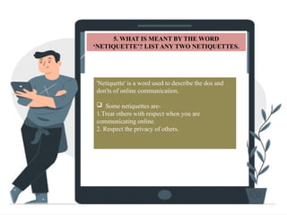S
5. WHAT IS MEANT BY THE WORD
‘NETIQUETTE’? LIST ANY TWO NETIQUETTES.
'Netiquette' is a word used to describe the dos and
don'ts of online communication.
 Some netiquettes are-
1.Treat others with respect when you are
communicating online.
2. Respect the privacy of others.
 