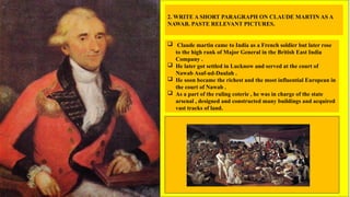 2. WRITE A SHORT PARAGRAPH ON CLAUDE MARTIN AS A
NAWAB. PASTE RELEVANT PICTURES.
 Claude martin came to India as a French soldier but later rose
to the high rank of Major General in the British East India
Company .
 He later got settled in Lucknow and served at the court of
Nawab Asaf-ud-Daulah .
 He soon became the richest and the most influential European in
the court of Nawab .
 As a part of the ruling coterie , he was in charge of the state
arsenal , designed and constructed many buildings and acquired
vast tracks of land.
 