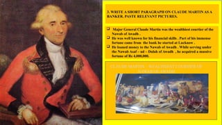 3. WRITE A SHORT PARAGRAPH ON CLAUDE MARTIN AS A
BANKER. PASTE RELEVANT PICTURES.
 Major General Claude Martin was the wealthiest courtier of the
Nawab of Awadh .
 He was well known for his financial skills . Part of his immense
fortune came from the bank he started at Lucknow .
 He loaned money to the Nawab of Awadh . While serving under
the Nawab Asaf – ud – Dulah of Awadh , he acquired a massive
fortune of Rs 4,000,000.
CLAUDE MARTIN – WEALTHIEST COURTIER OF
NAWAB OF AWADH
 