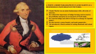 4. WRITE A SHORT PARAGRAPH ON CLAUDE MARTIN AS A
BUSINESSMAN. PASTE RELEVANT PICTURES.
 Claude Martin was an astute businessman with a diversity of
interests .
 He realized the importance of Indigo farming and invested in
his profitable enterprise in several parts of North India .
 He exported indigo and cloth to Europe in exchange for Spanish
dollars .
 He also started a canon foundry and made gunpowder .
 He introduced a Dutch method of cutting diamonds and coined
rupees.
INDIGON FARMING BY CLAUDE MARTIN
 
