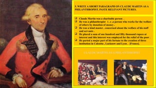 5. WRITE A SHORT PARAGRAPH ON CLAUDE MARTIN AS A
PHILANTHROPIST. PASTE RELEVANT PICTURES.
 Claude Martin was a charitable person .
 He was a philanthropist i . e .a person who works for the welfare
of others by donation of money .
 He was a kind master , concerned about the welfare of his staff
and servants .
 He placed a sum of one hundred and fifty thousand rupees at
interest and this interest was employed for the relief of the poor .
 He parted a major part of his fortune to the creation of three
institution in Calcutta , Lucknow and Lyon . [France].
CLAUDE MARTIN AS A PHILANTHROPIST
 