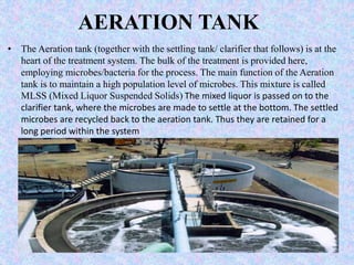 AERATION TANK 
• The Aeration tank (together with the settling tank/ clarifier that follows) is at the 
heart of the treatment system. The bulk of the treatment is provided here, 
employing microbes/bacteria for the process. The main function of the Aeration 
tank is to maintain a high population level of microbes. This mixture is called 
MLSS (Mixed Liquor Suspended Solids) The mixed liquor is passed on to the 
clarifier tank, where the microbes are made to settle at the bottom. The settled 
microbes are recycled back to the aeration tank. Thus they are retained for a 
long period within the system 
 