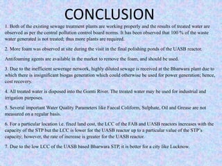 CONCLUSION 
1. Both of the existing sewage treatment plants are working properly and the results of treated water are 
observed as per the central pollution control board norms. It has been observed that 100 % of the waste 
water generated is not treated; thus more plants are required. 
2. More foam was observed at site during the visit in the final polishing ponds of the UASB reactor. 
Antifoaming agents are available in the market to remove the foam, and should be used. 
3. Due to the inefficient sewerage network, highly diluted sewage is received at the Bharwara plant due to 
which there is insignificant biogas generation which could otherwise be used for power generation; hence, 
cost recovery. 
4. All treated water is disposed into the Gomti River. The treated water may be used for industrial and 
irrigation purposes. 
5. Several important Water Quality Parameters like Faecal Coliform, Sulphate, Oil and Grease are not 
measured on a regular basis. 
6. For a particular location i.e. fixed land cost, the LCC of the FAB and UASB reactors increases with the 
capacity of the STP but the LCC is lower for the UASB reactor up to a particular value of the STP’s 
capacity; however, the rate of increase is greater for the UASB reactor. 
7. Due to the low LCC of the UASB based Bharwara STP, it is better for a city like Lucknow. 
 