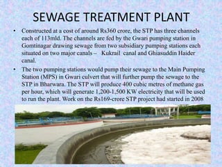 SEWAGE TREATMENT PLANT 
• Constructed at a cost of around Rs360 crore, the STP has three channels 
each of 113mld. The channels are fed by the Gwari pumping station in 
Gomtinagar drawing sewage from two subsidiary pumping stations each 
situated on two major canals – Kukrail canal and Ghiasuddin Haider 
canal. 
• The two pumping stations would pump their sewage to the Main Pumping 
Station (MPS) in Gwari culvert that will further pump the sewage to the 
STP in Bharwara. The STP will produce 400 cubic metres of methane gas 
per hour, which will generate 1,200-1,500 KW electricity that will be used 
to run the plant. Work on the Rs169-crore STP project had started in 2008 
 