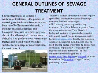 GENERAL OUTLINES OF SEWAGE 
TREATMENT 
Sewage treatment, or domestic 
wastewater treatment, is the process of 
removing contaminants from wastewater, 
both runoff(effluents)and domestic. It 
includes physical, chemical and 
biological processes to remove physical, 
chemical and biological contaminants. Its 
objective is to produce a waste stream (or 
treated )and a solid waste or sludge 
suitable for discharge or reuse back into 
the environment. 
Industrial sources of wastewater often require 
specialized treatment processes the sewage 
treatment involves three stages, 
called primary, secondary and tertiary 
treatment .First, the solids are separated from 
the wastewater stream. Then dissolved 
biological matter is progressively converted 
into a solid mass by using indigenous, water-borne 
microorganisms. Finally, the biological 
solids are neutralized then disposed of or re-used, 
and the treated water may be disinfected 
chemically or physically (for example by 
lagoons and micro-filtration).The final 
effluent can be discharged into a 
stream, river , bay, lagoon or wetland, or it can 
be used for the irrigation of a golf course, 
green way or park. 
 