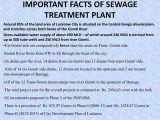 IMPORTANT FACTS OF SEWAGE 
TREATMENT PLANT 
Around 85% of the land area of Lucknow City is situated on the Central Ganga alluvial plain, 
and stretches across both banks of the Gomti River 
Gross available water supply of about 490 MLD – of which around 240 MLD is derived from 
up to 500 tube wells and 250 MLD from river Gomti. 
•Cis‐Gomti side are comparatively lower than the areas on Trans‐ Gomti side. 
•Gomti River flows from NW to SE through the heart of the city. 
•26 drains join the river, 14 drains from cis‐Gomti and 12 drains from trans‐Gomti side. 
•Out of 14 cis‐Gomti side drains, 12 drains are located in the upstream and 2 are located 
into downstream of Barrage. 
•All of the 12 Trans‐Gomti drains merge into river Gomti in the upstream of Barrage. 
The total project cost for the overall projects is estimated at Rs. 2054.63 crore with the bulk 
Of investments proposed in Phase 2 of the JNNURM. 
There is a provision of Rs. 625.97 Crores in Phase‐I (2006‐11) and Rs. 1428.67 Crores in 
Phase‐II (2012‐2031) of City Development Plan of Lucknow 
 