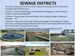 SEWAGE DISTRICTS 
• The overall sewerage scheme consists of 4 separate Sewerage Districts each with its 
own (planned) treatment plant: 
• a) District I: Chowk, Hardoi Road, Cambell Road and Dubagga etc. area conveying 
sewage to existing Daulatganj STP 
• b) District II: Amausi area and Sarojini Nagar area conveying sewage to proposed 
Khwajapur STP 
• c) District III: Total Trans‐Gomti side including Indira Nagar, Gomti Nagar and Sitapur 
road areas conveying sewage to Bharwara STP which is sanctioned under Gomti Action 
Plan Phase‐II and in process of construction. 
• d) District IV: Cis Gomti side conveying sewage to proposed Mastemau STP 
 
