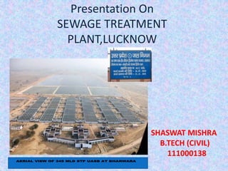 Presentation On 
SEWAGE TREATMENT 
PLANT,LUCKNOW 
SHASWAT MISHRA 
B.TECH (CIVIL) 
111000138 
AERIAL VIEW OF 345 MLD STP UASB AT BHARWARA 
 