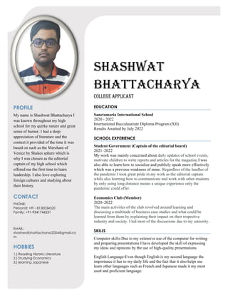 SHASHWAT
BHATTACHARYA
College applicant
PROFILE
My name is Shashwat Bhattacharya I
was known throughout my high
school for my quirky nature and great
sense of humor. I had a deep
appreciation of literature and the
context it provided of the time it was
based on such as the Merchant of
Venice by Shakes sphere which is
why I was chosen as the editorial
captain of my high school which
offered me the first time to learn
leadership. I also love exploring
foreign cultures and studying about
their history.
CONTACT
PHONE:
Personal: +91- 8130034520
Family: +91-9341746531
EMAIL:
shashwatbhattacharya2004@gmail.co
m
HOBBIES
1.) Reading Historic Literature
2.) Studying Economics
3.) learning Japanese
EDUCATION
Sanctamaria International School
2020 - 2022
International Baccalaureate Diploma Program (XII)
Results Awaited by July 2022
SCHOOL EXPERIENCE
Student Government (Captain of the editorial board)
2021–2022
My work was mainly concerned about daily updates of school events,
motivate children to write reports and articles for the magazine.I was
also able to learn how to socialize and publicly speak more effectively
which was a previous weakness of mine. Regardless of the hurdles of
the pandemic I took great pride in my work as the editorial captain
while also learning how to communicate and work with other students
by only using long distance means a unique experience only the
pandemic could offer.
Economics Club (Member)
2020–2022
The main activities of the club revolved around learning and
discussing a multitude of business case studies and what could be
learned from them by explaining their impact on their respective
industry and society. I led most of the discussions due to my seniority.
SKILLS
Computer skills-Due to my extensive use of the computer for writing
and preparing presentations I have developed the skill of expressing
my ideas and opinions by the use of high-quality presentations
English Language-Even though English is my second language the
importance it has to my daily life and the fact that it also helps me
learn other languages such as French and Japanese made it my most
used and proficient language.
 