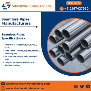 www.shashwatstainless.com
exports@shashwatstainless.com
+912267437930
Call now
Thickness - exact 0.25, 0.28, 0.32,
0.37
Pipe Form - Round, Square, Hollow,
Rectangular
SS Pipe End - Plain End, Beveled
End
Origin - Japanese, Korean, US,
Russian, Indian
Seamless Pipes
Specifications -
Seamless Pipes
Manufacturers
 