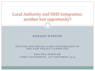 Local Authority and NHS Integration:
      another lost opportunity?


                GERALD WISTOW


 HEALTH AND SOCIAL CARE INTEGRATION IN
       THE NEW POLICY LANDSCAPE

                 SHA/SPA SEMINAR
   Y O R K U N I V E R S I T Y , 1 2 TH O C T O B E R 2 0 1 2
 
