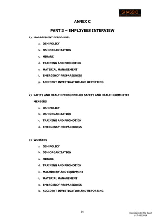 15 Hasnizam Bin Md Saad
012-9835664
ANNEX C
PART 3 – EMPLOYEES INTERVIEW
1) MANAGEMENT PERSONNEL
a. OSH POLICY
b. OSH ORGANIZATION
c. HIRARC
d. TRAINING AND PROMOTION
e. MATERIAL MANAGEMENT
f. EMERGENCY PREPAREDNESS
g. ACCIDENT INVESTIGATION AND REPORTING
2) SAFETY AND HEALTH PERSONNEL OR SAFETY AND HEALTH COMMITTEE
MEMBERS
a. OSH POLICY
b. OSH ORGANIZATION
c. TRAINING AND PROMOTION
d. EMERGENCY PREPAREDNESS
3) WORKERS
a. OSH POLICY
b. OSH ORGANIZATION
c. HIRARC
d. TRAINING AND PROMOTION
e. MACHINERY AND EQUIPMENT
f. MATERIAL MANAGEMENT
g. EMERGENCY PREPAREDNESS
h. ACCIDENT INVESTIGATION AND REPORTING
 