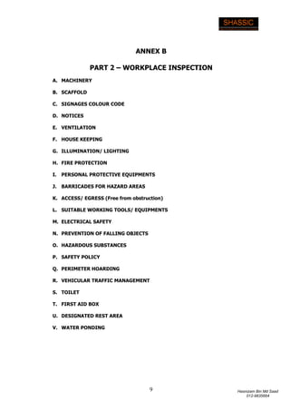 9 Hasnizam Bin Md Saad
012-9835664
ANNEX B
PART 2 – WORKPLACE INSPECTION
A. MACHINERY
B. SCAFFOLD
C. SIGNAGES COLOUR CODE
D. NOTICES
E. VENTILATION
F. HOUSE KEEPING
G. ILLUMINATION/ LIGHTING
H. FIRE PROTECTION
I. PERSONAL PROTECTIVE EQUIPMENTS
J. BARRICADES FOR HAZARD AREAS
K. ACCESS/ EGRESS (Free from obstruction)
L. SUITABLE WORKING TOOLS/ EQUIPMENTS
M. ELECTRICAL SAFETY
N. PREVENTION OF FALLING OBJECTS
O. HAZARDOUS SUBSTANCES
P. SAFETY POLICY
Q. PERIMETER HOARDING
R. VEHICULAR TRAFFIC MANAGEMENT
S. TOILET
T. FIRST AID BOX
U. DESIGNATED REST AREA
V. WATER PONDING
 