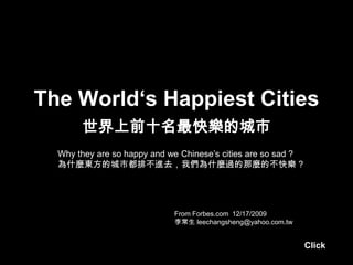 The World‘s Happiest Cities
       世界上前十名最快樂的城市
  Why they are so happy and we Chinese’s cities are so sad ?
  為什麼東方的城市都排不進去，我們為什麼過的那麼的不快樂 ?




                             From Forbes.com 12/17/2009
                             李常生 leechangsheng@yahoo.com.tw


                                                               Click
 