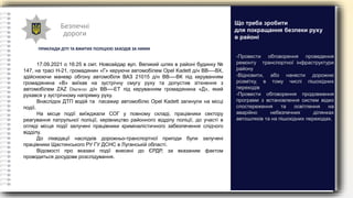 Безпечні
дороги
ПРИКЛАДИ ДТП ТА ВЖИТИХ ПОЛІЦІЄЮ ЗАХОДІВ ЗА НИМИ
17.09.2021 о 16:25 в смт. Новоайдар вул. Великий шлях в районі будинку №
147, на трасі Н-21, громадянин «Г» керуючи автомобілем Opel Kadett д/н ВВ----ВХ,
здійснюючи маневр обгону автомобіля ВАЗ 21015 д/н ВВ----ВК під керуванням
громадянина «В» виїхав на зустрічну смугу руху та допустив зіткнення з
автомобілем ZAZ Daewoo д/н ВВ----ЕТ під керуванням громадянина «Д», який
рухався у зустрічному напрямку руху.
Внаслідок ДТП водій та пасажир автомобілю Opel Kadett загинули на місці
події.
На місце події виїжджали СОГ у повному складі, працівники сектору
реагування патрульної поліції, керівництво районного відділу поліції, до участі в
огляді місця події залучені працівники криміналістичного забезпечення слідчого
відділу.
До ліквідації наслідків дорожньо-транспортної пригоди були залучені
працівники Щастинського РУ ГУ ДСНС в Луганській області.
Відомості про вказані події внесені до ЄРДР, за вказаним фактом
проводиться досудове розслідування.
-Провести обговорення проведення
ремонту транспортної інфраструктури
району
-Відновити, або нанести дорожню
розмітку, в тому числі пішохідних
переходів
-Провести обговорення продовження
програми з встановлення систем відео
спостереження та освітлення на
аварійно небезпечних ділянках
автошляхів та на пішохідних переходах.
Що треба зробити
для покращання безпеки руху
в районі
 