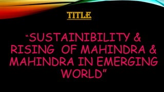 TITLE
“SUSTAINIBILITY

&
RISING OF MAHINDRA &
MAHINDRA IN EMERGING
WORLD”

 