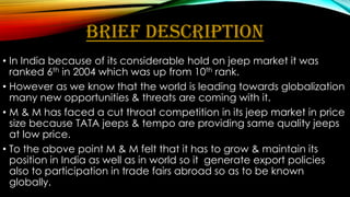 BRIEF DESCRIPTION
• In India because of its considerable hold on jeep market it was
ranked 6th in 2004 which was up from 10th rank.
• However as we know that the world is leading towards globalization
many new opportunities & threats are coming with it.
• M & M has faced a cut throat competition in its jeep market in price
size because TATA jeeps & tempo are providing same quality jeeps
at low price.
• To the above point M & M felt that it has to grow & maintain its
position in India as well as in world so it generate export policies
also to participation in trade fairs abroad so as to be known
globally.

 