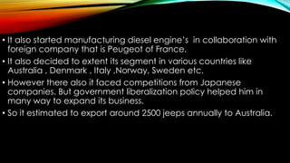 • It also started manufacturing diesel engine’s in collaboration with
foreign company that is Peugeot of France.
• It also decided to extent its segment in various countries like
Australia , Denmark , Italy ,Norway, Sweden etc.
• However there also it faced competitions from Japanese
companies. But government liberalization policy helped him in
many way to expand its business.
• So it estimated to export around 2500 jeeps annually to Australia.

 