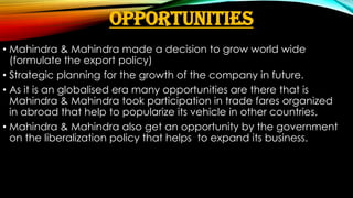 OPPORTUNITIES
• Mahindra & Mahindra made a decision to grow world wide
(formulate the export policy)
• Strategic planning for the growth of the company in future.
• As it is an globalised era many opportunities are there that is
Mahindra & Mahindra took participation in trade fares organized
in abroad that help to popularize its vehicle in other countries.
• Mahindra & Mahindra also get an opportunity by the government
on the liberalization policy that helps to expand its business.

 
