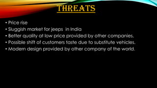 THREATS
• Price rise
• Sluggish market for jeeps in India
• Better quality at low price provided by other companies.
• Possible shift of customers taste due to substitute vehicles.
• Modern design provided by other company of the world.

 