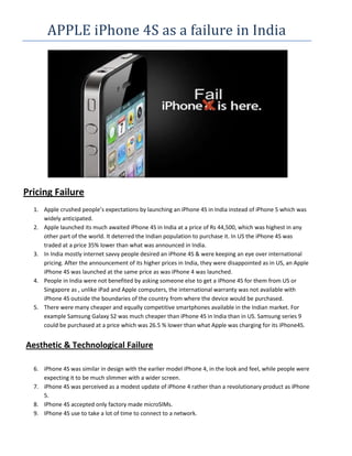 APPLE iPhone 4S as a failure in India




Pricing Failure
  1. Apple crushed people’s expectations by launching an iPhone 4S in India instead of iPhone 5 which was
     widely anticipated.
  2. Apple launched its much awaited iPhone 4S in India at a price of Rs 44,500, which was highest in any
     other part of the world. It deterred the Indian population to purchase it. In US the iPhone 4S was
     traded at a price 35% lower than what was announced in India.
  3. In India mostly internet savvy people desired an iPhone 4S & were keeping an eye over international
     pricing. After the announcement of its higher prices in India, they were disappointed as in US, an Apple
     iPhone 4S was launched at the same price as was iPhone 4 was launched.
  4. People in India were not benefited by asking someone else to get a iPhone 4S for them from US or
     Singapore as , unlike iPad and Apple computers, the international warranty was not available with
     iPhone 4S outside the boundaries of the country from where the device would be purchased.
  5. There were many cheaper and equally competitive smartphones available in the Indian market. For
     example Samsung Galaxy S2 was much cheaper than iPhone 4S in India than in US. Samsung series 9
     could be purchased at a price which was 26.5 % lower than what Apple was charging for its iPhone4S.


Aesthetic & Technological Failure

  6. iPhone 4S was similar in design with the earlier model iPhone 4, in the look and feel, while people were
     expecting it to be much slimmer with a wider screen.
  7. iPhone 4S was perceived as a modest update of iPhone 4 rather than a revolutionary product as iPhone
     5.
  8. IPhone 4S accepted only factory made microSIMs.
  9. IPhone 4S use to take a lot of time to connect to a network.
 