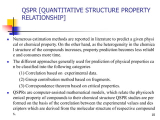 QSPR [QUANTITATIVE STRUCTURE PROPERTY
RELATIONSHIP]
10
 Numerous estimation methods are reported in literature to predict a given physi
cal or chemical property. On the other hand, as the heterogeneity in the chemica
l structure of the compounds increases, property prediction becomes less reliabl
e and consumes more time.
 The different approaches generally used for prediction of physical properties ca
n be classified into the following categories
(1) Correlation based on experimental data.
(2) Group contribution method based on fragments.
(3) Correspondence theorem based on critical properties.
 QSPRs are computer-assisted mathematical models, which relate the physicoch
emical property of compounds to their chemical structure QSPR studies are per
formed on the basis of the correlation between the experimental values and des
criptors which are derived from the molecular structure of respective compound
s.
 