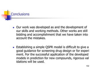 Conclusions
 Our work was developed as and the development of
our skills and working methods. Other works are still
bidding and accomplishment that we have taken into
account the mistakes.
 Establishing a simple QSPR model is difficult to give a
good guidance for screening drug design or for experi
ment. For the successful application of the developed
models in prediction for new compounds, rigorous val
idations will be used.
102
 