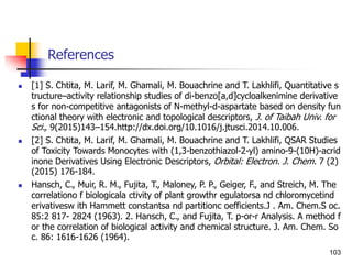 References
 [1] S. Chtita, M. Larif, M. Ghamali, M. Bouachrine and T. Lakhlifi, Quantitative s
tructure–activity relationship studies of di-benzo[a,d]cycloalkenimine derivative
s for non-competitive antagonists of N-methyl-d-aspartate based on density fun
ctional theory with electronic and topological descriptors, J. of Taibah Univ. for
Sci., 9(2015)143–154.http://dx.doi.org/10.1016/j.jtusci.2014.10.006.
 [2] S. Chtita, M. Larif, M. Ghamali, M. Bouachrine and T. Lakhlifi, QSAR Studies
of Toxicity Towards Monocytes with (1,3-benzothiazol-2-yl) amino-9-(10H)-acrid
inone Derivatives Using Electronic Descriptors, Orbital: Electron. J. Chem. 7 (2)
(2015) 176-184.
 Hansch, C., Muir, R. M., Fujita, T., Maloney, P. P., Geiger, F., and Streich, M. The
correlationo f biologicala ctivity of plant growthr egulatorsa nd chloromycetind
erivativesw ith Hammett constantsa nd partitionc oefficients.J . Am. Chem.S oc.
85:2 817- 2824 (1963). 2. Hansch, C., and Fujita, T. p-or-r Analysis. A method f
or the correlation of biological activity and chemical structure. J. Am. Chem. So
c. 86: 1616-1626 (1964).
103
 