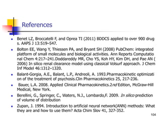 References
 Benet LZ, Broccatelli F, and Oprea TI (2011) BDDCS applied to over 900 drug
s. AAPS J 13:519–547.
 Bolton EE, Wang Y, Thiessen PA, and Bryant SH (2008) PubChem: integrated
platform of small molecules and biological activities. Ann Reports Computatio
nal Chem 4:217–241.Doddareddy MR, Cho YS, Koh HY, Kim DH, and Pae AN (
2006) In silico renal clearance model using classical Volsurf approach. J Chem
Inf Model 46:1312–1320.
 Balant-Gorgia, A.E., Balant, L.P., Andreoli, A. 1993.Pharmacokinetic optimizati
on of the treatment of psychosis.Clin Pharmacokinetics 25, 217-236.
 Bauer, L.A. 2008. Applied Clinical Pharmacokinetics.2nd Edition, McGraw-Hill
Medical, New York.
 Berellini, G., Springer, C., Waters, N.J., Lombardo,F. 2009. In silico prediction
of volume of distribution
 Zupan, J. 1994. Introduction to artificial neural network(ANN) methods: What
they are and how to use them? Acta Chim Slov 41, 327-352.
104
 
