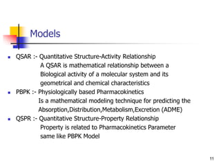 Models
 QSAR :- Quantitative Structure-Activity Relationship
A QSAR is mathematical relationship between a
Biological activity of a molecular system and its
geometrical and chemical characteristics
 PBPK :- Physiologically based Pharmacokinetics
Is a mathematical modeling technique for predicting the
Absorption,Distribution,Metabolism,Excretion (ADME)
 QSPR :- Quantitative Structure-Property Relationship
Property is related to Pharmacokinetics Parameter
same like PBPK Model
11
 