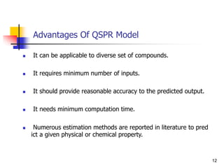 Advantages Of QSPR Model
 It can be applicable to diverse set of compounds.
 It requires minimum number of inputs.
 It should provide reasonable accuracy to the predicted output.
 It needs minimum computation time.
 Numerous estimation methods are reported in literature to pred
ict a given physical or chemical property.
12
 