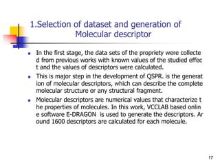 1.Selection of dataset and generation of
Molecular descriptor
 In the first stage, the data sets of the propriety were collecte
d from previous works with known values of the studied effec
t and the values of descriptors were calculated.
 This is major step in the development of QSPR. is the generat
ion of molecular descriptors, which can describe the complete
molecular structure or any structural fragment.
 Molecular descriptors are numerical values that characterize t
he properties of molecules. In this work, VCCLAB based onlin
e software E-DRAGON is used to generate the descriptors. Ar
ound 1600 descriptors are calculated for each molecule.
17
 