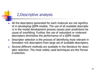 2.Descriptive analysis
 All the descriptors generated for each molecule are not significa
nt in developing QSPR models. The use of all available descripto
rs in the model development process causes poor predictions be
cause of overfitting. Further, the use of redundant or irrelevant
descriptors diminishes the performance of a QSPR model.
 Descriptor selection is the process of identifying most relevant in
formation rich descriptors from large set of available descriptors.
 Several different methods are available in the literature for descr
iptor selection. The most widely used techniques are the Forwar
d selection.
21
 