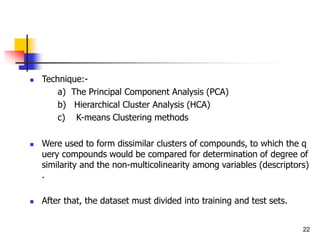  Technique:-
a) The Principal Component Analysis (PCA)
b) Hierarchical Cluster Analysis (HCA)
c) K-means Clustering methods
 Were used to form dissimilar clusters of compounds, to which the q
uery compounds would be compared for determination of degree of
similarity and the non-multicolinearity among variables (descriptors)
.
 After that, the dataset must divided into training and test sets.
22
 