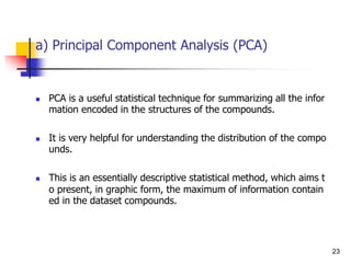 a) Principal Component Analysis (PCA)
 PCA is a useful statistical technique for summarizing all the infor
mation encoded in the structures of the compounds.
 It is very helpful for understanding the distribution of the compo
unds.
 This is an essentially descriptive statistical method, which aims t
o present, in graphic form, the maximum of information contain
ed in the dataset compounds.
23
 