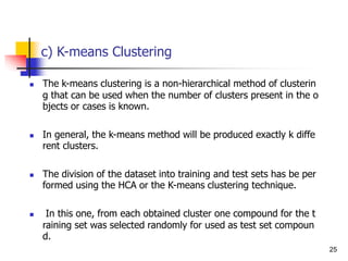c) K-means Clustering
 The k-means clustering is a non-hierarchical method of clusterin
g that can be used when the number of clusters present in the o
bjects or cases is known.
 In general, the k-means method will be produced exactly k diffe
rent clusters.
 The division of the dataset into training and test sets has be per
formed using the HCA or the K-means clustering technique.
 In this one, from each obtained cluster one compound for the t
raining set was selected randomly for used as test set compoun
d.
25
 