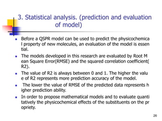 3. Statistical analysis. (prediction and evaluation
of model)
 Before a QSPR model can be used to predict the physicochemica
l property of new molecules, an evaluation of the model is essen
tial.
 The models developed in this research are evaluated by Root M
ean Square Error(RMSE) and the squared correlation coefficient(
R2).
 The value of R2 is always between 0 and 1. The higher the valu
e of R2 represents more prediction accuracy of the model.
 The lower the value of RMSE of the predicted data represents h
igher prediction ability.
 In order to propose mathematical models and to evaluate quanti
tatively the physicochemical effects of the substituents on the pr
opriety.
26
 